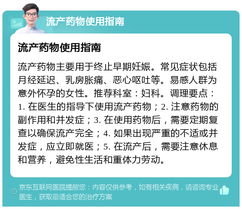 流产药物使用指南 流产药物使用指南 流产药物主要用于终止早期妊娠。常见症状包括月经延迟、乳房胀痛、恶心呕吐等。易感人群为意外怀孕的女性。推荐科室：妇科。调理要点：1. 在医生的指导下使用流产药物；2. 注意药物的副作用和并发症；3. 在使用药物后，需要定期复查以确保流产完全；4. 如果出现严重的不适或并发症，应立即就医；5. 在流产后，需要注意休息和营养，避免性生活和重体力劳动。