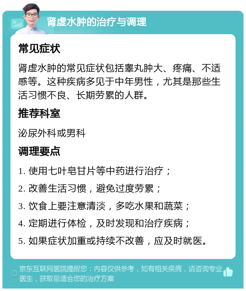 肾虚水肿的治疗与调理 常见症状 肾虚水肿的常见症状包括睾丸肿大、疼痛、不适感等。这种疾病多见于中年男性，尤其是那些生活习惯不良、长期劳累的人群。 推荐科室 泌尿外科或男科 调理要点 1. 使用七叶皂甘片等中药进行治疗； 2. 改善生活习惯，避免过度劳累； 3. 饮食上要注意清淡，多吃水果和蔬菜； 4. 定期进行体检，及时发现和治疗疾病； 5. 如果症状加重或持续不改善，应及时就医。