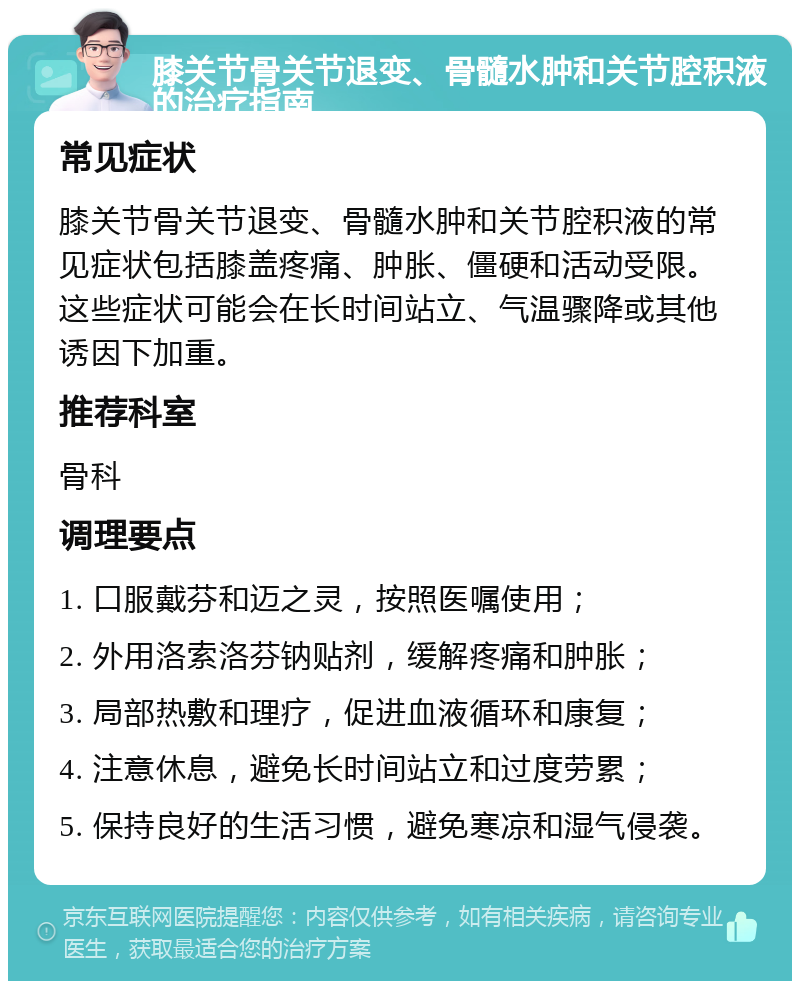 膝关节骨关节退变、骨髓水肿和关节腔积液的治疗指南 常见症状 膝关节骨关节退变、骨髓水肿和关节腔积液的常见症状包括膝盖疼痛、肿胀、僵硬和活动受限。这些症状可能会在长时间站立、气温骤降或其他诱因下加重。 推荐科室 骨科 调理要点 1. 口服戴芬和迈之灵，按照医嘱使用； 2. 外用洛索洛芬钠贴剂，缓解疼痛和肿胀； 3. 局部热敷和理疗，促进血液循环和康复； 4. 注意休息，避免长时间站立和过度劳累； 5. 保持良好的生活习惯，避免寒凉和湿气侵袭。