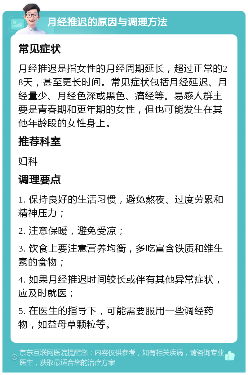 月经推迟的原因与调理方法 常见症状 月经推迟是指女性的月经周期延长，超过正常的28天，甚至更长时间。常见症状包括月经延迟、月经量少、月经色深或黑色、痛经等。易感人群主要是青春期和更年期的女性，但也可能发生在其他年龄段的女性身上。 推荐科室 妇科 调理要点 1. 保持良好的生活习惯，避免熬夜、过度劳累和精神压力； 2. 注意保暖，避免受凉； 3. 饮食上要注意营养均衡，多吃富含铁质和维生素的食物； 4. 如果月经推迟时间较长或伴有其他异常症状，应及时就医； 5. 在医生的指导下，可能需要服用一些调经药物，如益母草颗粒等。