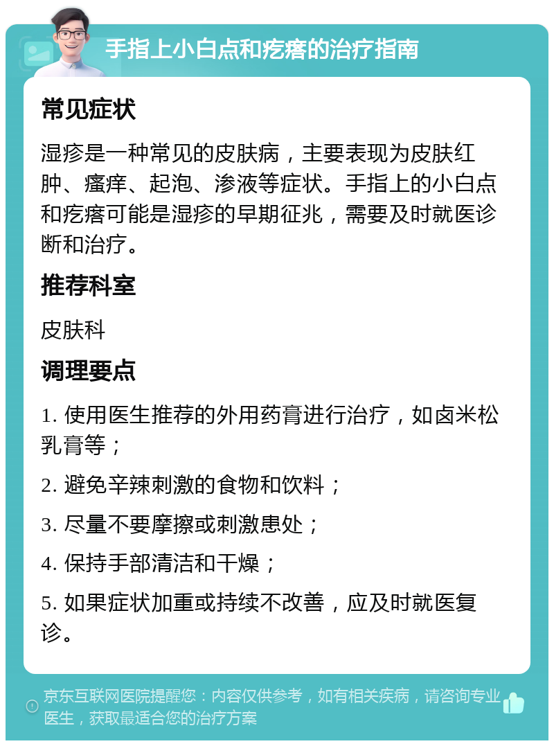 手指上小白点和疙瘩的治疗指南 常见症状 湿疹是一种常见的皮肤病，主要表现为皮肤红肿、瘙痒、起泡、渗液等症状。手指上的小白点和疙瘩可能是湿疹的早期征兆，需要及时就医诊断和治疗。 推荐科室 皮肤科 调理要点 1. 使用医生推荐的外用药膏进行治疗，如卤米松乳膏等； 2. 避免辛辣刺激的食物和饮料； 3. 尽量不要摩擦或刺激患处； 4. 保持手部清洁和干燥； 5. 如果症状加重或持续不改善，应及时就医复诊。