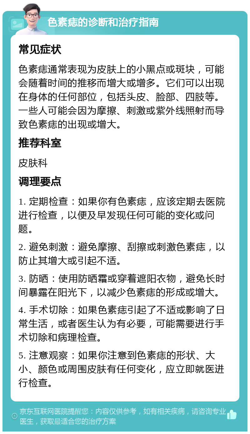 色素痣的诊断和治疗指南 常见症状 色素痣通常表现为皮肤上的小黑点或斑块，可能会随着时间的推移而增大或增多。它们可以出现在身体的任何部位，包括头皮、脸部、四肢等。一些人可能会因为摩擦、刺激或紫外线照射而导致色素痣的出现或增大。 推荐科室 皮肤科 调理要点 1. 定期检查：如果你有色素痣，应该定期去医院进行检查，以便及早发现任何可能的变化或问题。 2. 避免刺激：避免摩擦、刮擦或刺激色素痣，以防止其增大或引起不适。 3. 防晒：使用防晒霜或穿着遮阳衣物，避免长时间暴露在阳光下，以减少色素痣的形成或增大。 4. 手术切除：如果色素痣引起了不适或影响了日常生活，或者医生认为有必要，可能需要进行手术切除和病理检查。 5. 注意观察：如果你注意到色素痣的形状、大小、颜色或周围皮肤有任何变化，应立即就医进行检查。