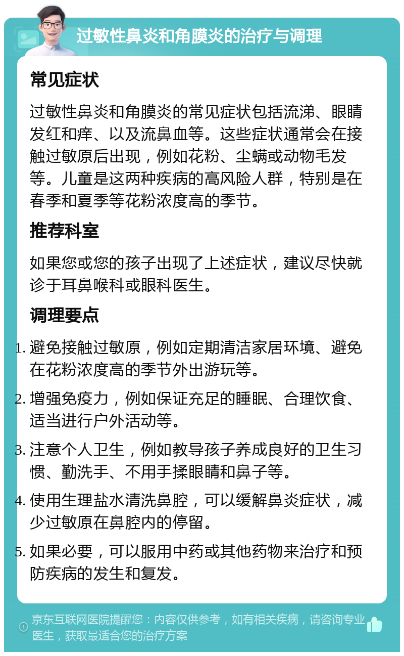 过敏性鼻炎和角膜炎的治疗与调理 常见症状 过敏性鼻炎和角膜炎的常见症状包括流涕、眼睛发红和痒、以及流鼻血等。这些症状通常会在接触过敏原后出现，例如花粉、尘螨或动物毛发等。儿童是这两种疾病的高风险人群，特别是在春季和夏季等花粉浓度高的季节。 推荐科室 如果您或您的孩子出现了上述症状，建议尽快就诊于耳鼻喉科或眼科医生。 调理要点 避免接触过敏原，例如定期清洁家居环境、避免在花粉浓度高的季节外出游玩等。 增强免疫力，例如保证充足的睡眠、合理饮食、适当进行户外活动等。 注意个人卫生，例如教导孩子养成良好的卫生习惯、勤洗手、不用手揉眼睛和鼻子等。 使用生理盐水清洗鼻腔，可以缓解鼻炎症状，减少过敏原在鼻腔内的停留。 如果必要，可以服用中药或其他药物来治疗和预防疾病的发生和复发。