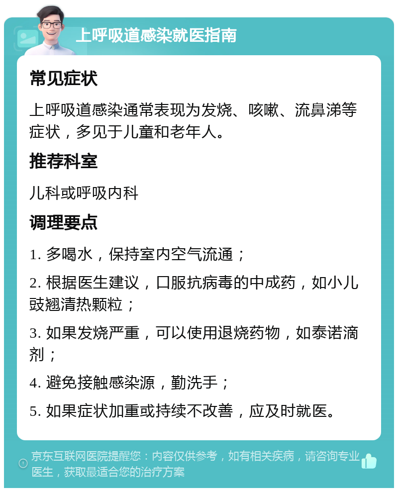 上呼吸道感染就医指南 常见症状 上呼吸道感染通常表现为发烧、咳嗽、流鼻涕等症状，多见于儿童和老年人。 推荐科室 儿科或呼吸内科 调理要点 1. 多喝水，保持室内空气流通； 2. 根据医生建议，口服抗病毒的中成药，如小儿豉翘清热颗粒； 3. 如果发烧严重，可以使用退烧药物，如泰诺滴剂； 4. 避免接触感染源，勤洗手； 5. 如果症状加重或持续不改善，应及时就医。