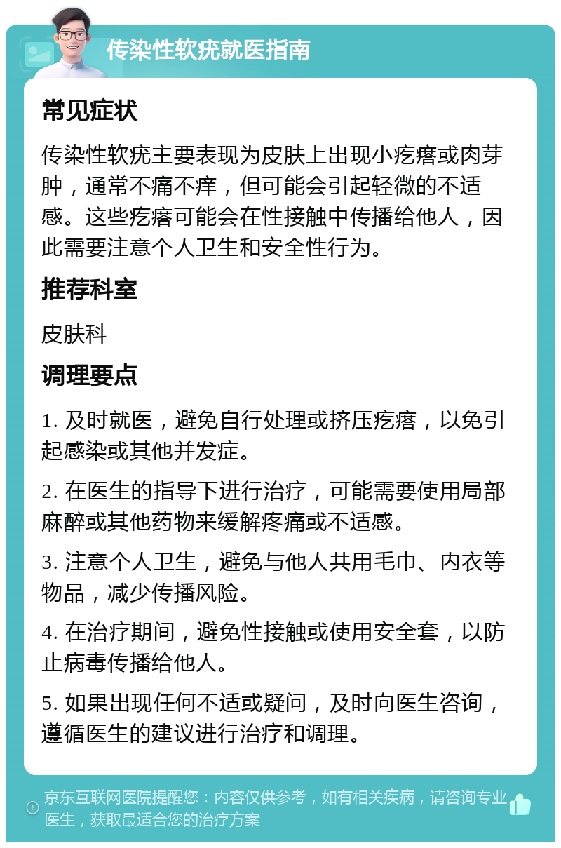 传染性软疣就医指南 常见症状 传染性软疣主要表现为皮肤上出现小疙瘩或肉芽肿，通常不痛不痒，但可能会引起轻微的不适感。这些疙瘩可能会在性接触中传播给他人，因此需要注意个人卫生和安全性行为。 推荐科室 皮肤科 调理要点 1. 及时就医，避免自行处理或挤压疙瘩，以免引起感染或其他并发症。 2. 在医生的指导下进行治疗，可能需要使用局部麻醉或其他药物来缓解疼痛或不适感。 3. 注意个人卫生，避免与他人共用毛巾、内衣等物品，减少传播风险。 4. 在治疗期间，避免性接触或使用安全套，以防止病毒传播给他人。 5. 如果出现任何不适或疑问，及时向医生咨询，遵循医生的建议进行治疗和调理。