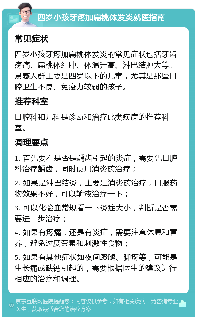 四岁小孩牙疼加扁桃体发炎就医指南 常见症状 四岁小孩牙疼加扁桃体发炎的常见症状包括牙齿疼痛、扁桃体红肿、体温升高、淋巴结肿大等。易感人群主要是四岁以下的儿童，尤其是那些口腔卫生不良、免疫力较弱的孩子。 推荐科室 口腔科和儿科是诊断和治疗此类疾病的推荐科室。 调理要点 1. 首先要看是否是龋齿引起的炎症，需要先口腔科治疗龋齿，同时使用消炎药治疗； 2. 如果是淋巴结炎，主要是消炎药治疗，口服药物效果不好，可以输液治疗一下； 3. 可以化验血常规看一下炎症大小，判断是否需要进一步治疗； 4. 如果有疼痛，还是有炎症，需要注意休息和营养，避免过度劳累和刺激性食物； 5. 如果有其他症状如夜间蹬腿、脚疼等，可能是生长痛或缺钙引起的，需要根据医生的建议进行相应的治疗和调理。