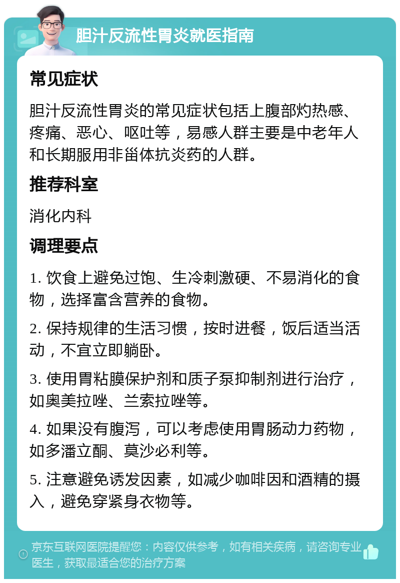 胆汁反流性胃炎就医指南 常见症状 胆汁反流性胃炎的常见症状包括上腹部灼热感、疼痛、恶心、呕吐等，易感人群主要是中老年人和长期服用非甾体抗炎药的人群。 推荐科室 消化内科 调理要点 1. 饮食上避免过饱、生冷刺激硬、不易消化的食物，选择富含营养的食物。 2. 保持规律的生活习惯，按时进餐，饭后适当活动，不宜立即躺卧。 3. 使用胃粘膜保护剂和质子泵抑制剂进行治疗，如奥美拉唑、兰索拉唑等。 4. 如果没有腹泻，可以考虑使用胃肠动力药物，如多潘立酮、莫沙必利等。 5. 注意避免诱发因素，如减少咖啡因和酒精的摄入，避免穿紧身衣物等。