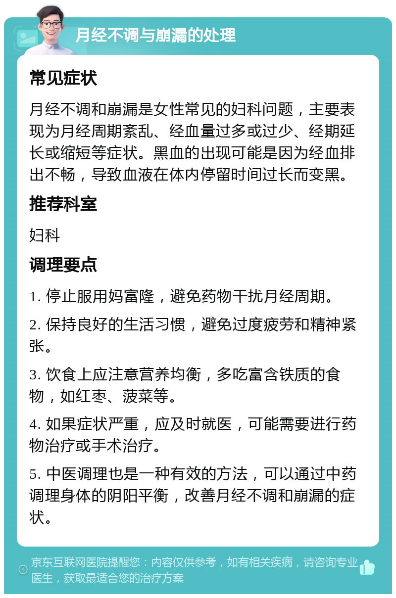 月经不调与崩漏的处理 常见症状 月经不调和崩漏是女性常见的妇科问题，主要表现为月经周期紊乱、经血量过多或过少、经期延长或缩短等症状。黑血的出现可能是因为经血排出不畅，导致血液在体内停留时间过长而变黑。 推荐科室 妇科 调理要点 1. 停止服用妈富隆，避免药物干扰月经周期。 2. 保持良好的生活习惯，避免过度疲劳和精神紧张。 3. 饮食上应注意营养均衡，多吃富含铁质的食物，如红枣、菠菜等。 4. 如果症状严重，应及时就医，可能需要进行药物治疗或手术治疗。 5. 中医调理也是一种有效的方法，可以通过中药调理身体的阴阳平衡，改善月经不调和崩漏的症状。