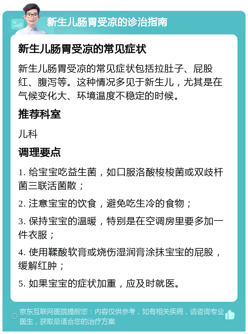 新生儿肠胃受凉的诊治指南 新生儿肠胃受凉的常见症状 新生儿肠胃受凉的常见症状包括拉肚子、屁股红、腹泻等。这种情况多见于新生儿，尤其是在气候变化大、环境温度不稳定的时候。 推荐科室 儿科 调理要点 1. 给宝宝吃益生菌，如口服洛酸梭梭菌或双歧杆菌三联活菌散； 2. 注意宝宝的饮食，避免吃生冷的食物； 3. 保持宝宝的温暖，特别是在空调房里要多加一件衣服； 4. 使用鞣酸软膏或烧伤湿润膏涂抹宝宝的屁股，缓解红肿； 5. 如果宝宝的症状加重，应及时就医。