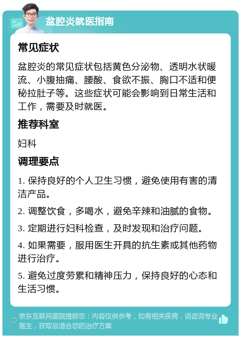 盆腔炎就医指南 常见症状 盆腔炎的常见症状包括黄色分泌物、透明水状暖流、小腹抽痛、腰酸、食欲不振、胸口不适和便秘拉肚子等。这些症状可能会影响到日常生活和工作，需要及时就医。 推荐科室 妇科 调理要点 1. 保持良好的个人卫生习惯，避免使用有害的清洁产品。 2. 调整饮食，多喝水，避免辛辣和油腻的食物。 3. 定期进行妇科检查，及时发现和治疗问题。 4. 如果需要，服用医生开具的抗生素或其他药物进行治疗。 5. 避免过度劳累和精神压力，保持良好的心态和生活习惯。