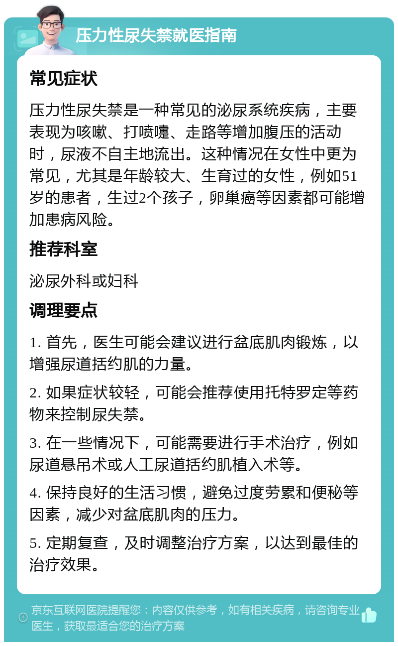 压力性尿失禁就医指南 常见症状 压力性尿失禁是一种常见的泌尿系统疾病，主要表现为咳嗽、打喷嚏、走路等增加腹压的活动时，尿液不自主地流出。这种情况在女性中更为常见，尤其是年龄较大、生育过的女性，例如51岁的患者，生过2个孩子，卵巢癌等因素都可能增加患病风险。 推荐科室 泌尿外科或妇科 调理要点 1. 首先，医生可能会建议进行盆底肌肉锻炼，以增强尿道括约肌的力量。 2. 如果症状较轻，可能会推荐使用托特罗定等药物来控制尿失禁。 3. 在一些情况下，可能需要进行手术治疗，例如尿道悬吊术或人工尿道括约肌植入术等。 4. 保持良好的生活习惯，避免过度劳累和便秘等因素，减少对盆底肌肉的压力。 5. 定期复查，及时调整治疗方案，以达到最佳的治疗效果。