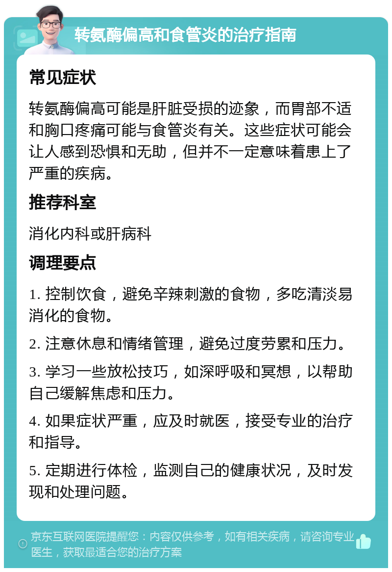 转氨酶偏高和食管炎的治疗指南 常见症状 转氨酶偏高可能是肝脏受损的迹象，而胃部不适和胸口疼痛可能与食管炎有关。这些症状可能会让人感到恐惧和无助，但并不一定意味着患上了严重的疾病。 推荐科室 消化内科或肝病科 调理要点 1. 控制饮食，避免辛辣刺激的食物，多吃清淡易消化的食物。 2. 注意休息和情绪管理，避免过度劳累和压力。 3. 学习一些放松技巧，如深呼吸和冥想，以帮助自己缓解焦虑和压力。 4. 如果症状严重，应及时就医，接受专业的治疗和指导。 5. 定期进行体检，监测自己的健康状况，及时发现和处理问题。