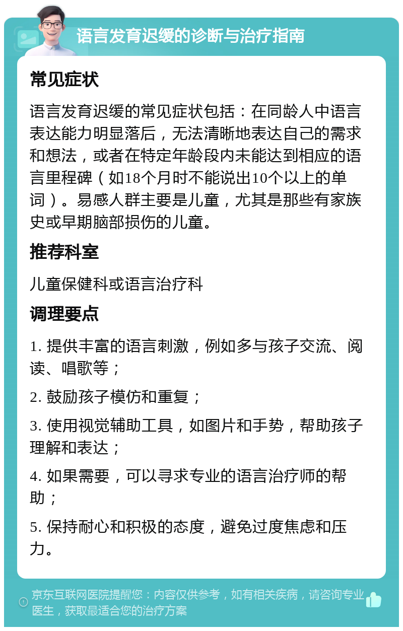 语言发育迟缓的诊断与治疗指南 常见症状 语言发育迟缓的常见症状包括：在同龄人中语言表达能力明显落后，无法清晰地表达自己的需求和想法，或者在特定年龄段内未能达到相应的语言里程碑（如18个月时不能说出10个以上的单词）。易感人群主要是儿童，尤其是那些有家族史或早期脑部损伤的儿童。 推荐科室 儿童保健科或语言治疗科 调理要点 1. 提供丰富的语言刺激，例如多与孩子交流、阅读、唱歌等； 2. 鼓励孩子模仿和重复； 3. 使用视觉辅助工具，如图片和手势，帮助孩子理解和表达； 4. 如果需要，可以寻求专业的语言治疗师的帮助； 5. 保持耐心和积极的态度，避免过度焦虑和压力。