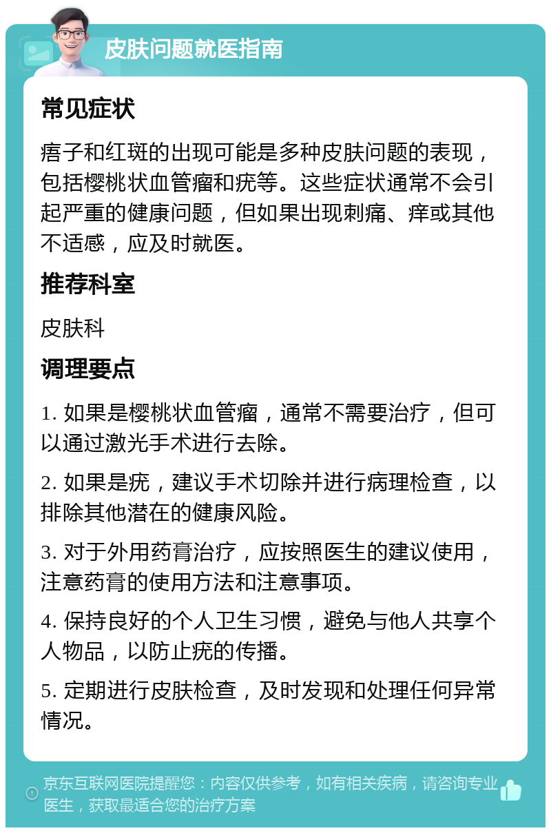 皮肤问题就医指南 常见症状 痦子和红斑的出现可能是多种皮肤问题的表现，包括樱桃状血管瘤和疣等。这些症状通常不会引起严重的健康问题，但如果出现刺痛、痒或其他不适感，应及时就医。 推荐科室 皮肤科 调理要点 1. 如果是樱桃状血管瘤，通常不需要治疗，但可以通过激光手术进行去除。 2. 如果是疣，建议手术切除并进行病理检查，以排除其他潜在的健康风险。 3. 对于外用药膏治疗，应按照医生的建议使用，注意药膏的使用方法和注意事项。 4. 保持良好的个人卫生习惯，避免与他人共享个人物品，以防止疣的传播。 5. 定期进行皮肤检查，及时发现和处理任何异常情况。