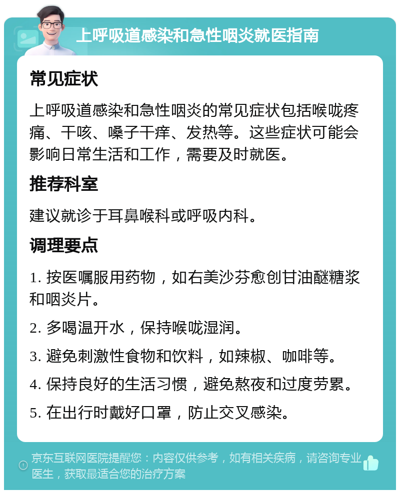 上呼吸道感染和急性咽炎就医指南 常见症状 上呼吸道感染和急性咽炎的常见症状包括喉咙疼痛、干咳、嗓子干痒、发热等。这些症状可能会影响日常生活和工作，需要及时就医。 推荐科室 建议就诊于耳鼻喉科或呼吸内科。 调理要点 1. 按医嘱服用药物，如右美沙芬愈创甘油醚糖浆和咽炎片。 2. 多喝温开水，保持喉咙湿润。 3. 避免刺激性食物和饮料，如辣椒、咖啡等。 4. 保持良好的生活习惯，避免熬夜和过度劳累。 5. 在出行时戴好口罩，防止交叉感染。