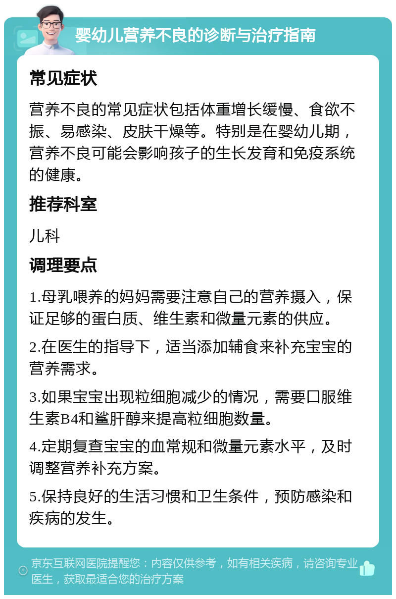 婴幼儿营养不良的诊断与治疗指南 常见症状 营养不良的常见症状包括体重增长缓慢、食欲不振、易感染、皮肤干燥等。特别是在婴幼儿期，营养不良可能会影响孩子的生长发育和免疫系统的健康。 推荐科室 儿科 调理要点 1.母乳喂养的妈妈需要注意自己的营养摄入，保证足够的蛋白质、维生素和微量元素的供应。 2.在医生的指导下，适当添加辅食来补充宝宝的营养需求。 3.如果宝宝出现粒细胞减少的情况，需要口服维生素B4和鲨肝醇来提高粒细胞数量。 4.定期复查宝宝的血常规和微量元素水平，及时调整营养补充方案。 5.保持良好的生活习惯和卫生条件，预防感染和疾病的发生。