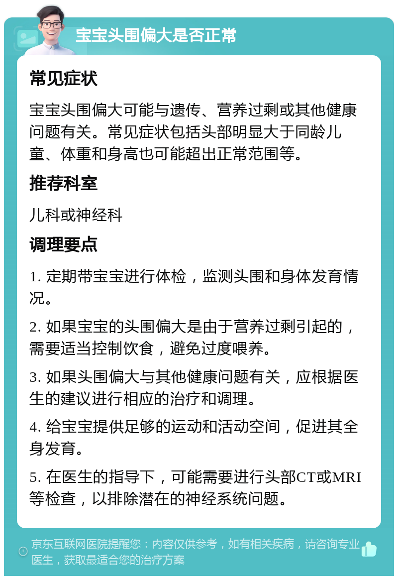 宝宝头围偏大是否正常 常见症状 宝宝头围偏大可能与遗传、营养过剩或其他健康问题有关。常见症状包括头部明显大于同龄儿童、体重和身高也可能超出正常范围等。 推荐科室 儿科或神经科 调理要点 1. 定期带宝宝进行体检，监测头围和身体发育情况。 2. 如果宝宝的头围偏大是由于营养过剩引起的，需要适当控制饮食，避免过度喂养。 3. 如果头围偏大与其他健康问题有关，应根据医生的建议进行相应的治疗和调理。 4. 给宝宝提供足够的运动和活动空间，促进其全身发育。 5. 在医生的指导下，可能需要进行头部CT或MRI等检查，以排除潜在的神经系统问题。