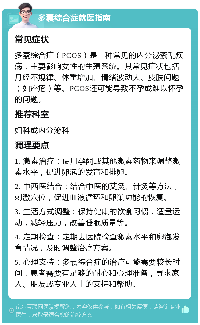 多囊综合症就医指南 常见症状 多囊综合症（PCOS）是一种常见的内分泌紊乱疾病，主要影响女性的生殖系统。其常见症状包括月经不规律、体重增加、情绪波动大、皮肤问题（如痤疮）等。PCOS还可能导致不孕或难以怀孕的问题。 推荐科室 妇科或内分泌科 调理要点 1. 激素治疗：使用孕酮或其他激素药物来调整激素水平，促进卵泡的发育和排卵。 2. 中西医结合：结合中医的艾灸、针灸等方法，刺激穴位，促进血液循环和卵巢功能的恢复。 3. 生活方式调整：保持健康的饮食习惯，适量运动，减轻压力，改善睡眠质量等。 4. 定期检查：定期去医院检查激素水平和卵泡发育情况，及时调整治疗方案。 5. 心理支持：多囊综合症的治疗可能需要较长时间，患者需要有足够的耐心和心理准备，寻求家人、朋友或专业人士的支持和帮助。