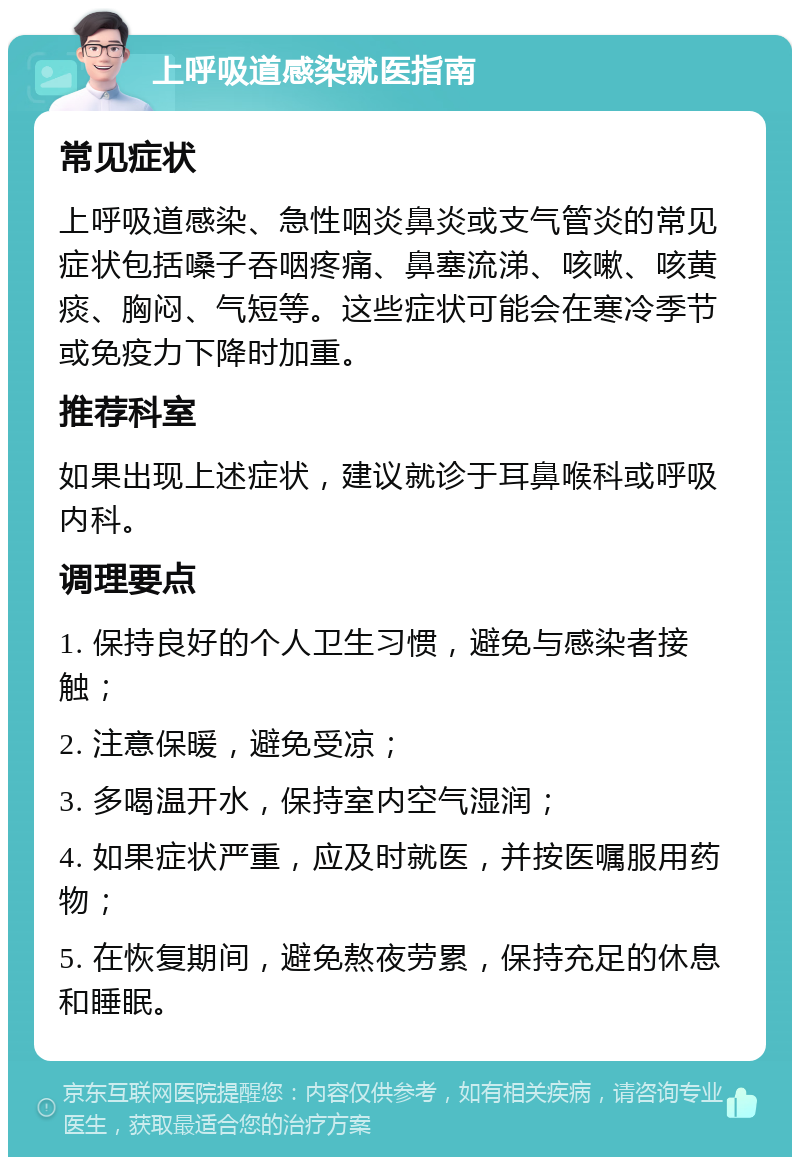 上呼吸道感染就医指南 常见症状 上呼吸道感染、急性咽炎鼻炎或支气管炎的常见症状包括嗓子吞咽疼痛、鼻塞流涕、咳嗽、咳黄痰、胸闷、气短等。这些症状可能会在寒冷季节或免疫力下降时加重。 推荐科室 如果出现上述症状，建议就诊于耳鼻喉科或呼吸内科。 调理要点 1. 保持良好的个人卫生习惯，避免与感染者接触； 2. 注意保暖，避免受凉； 3. 多喝温开水，保持室内空气湿润； 4. 如果症状严重，应及时就医，并按医嘱服用药物； 5. 在恢复期间，避免熬夜劳累，保持充足的休息和睡眠。