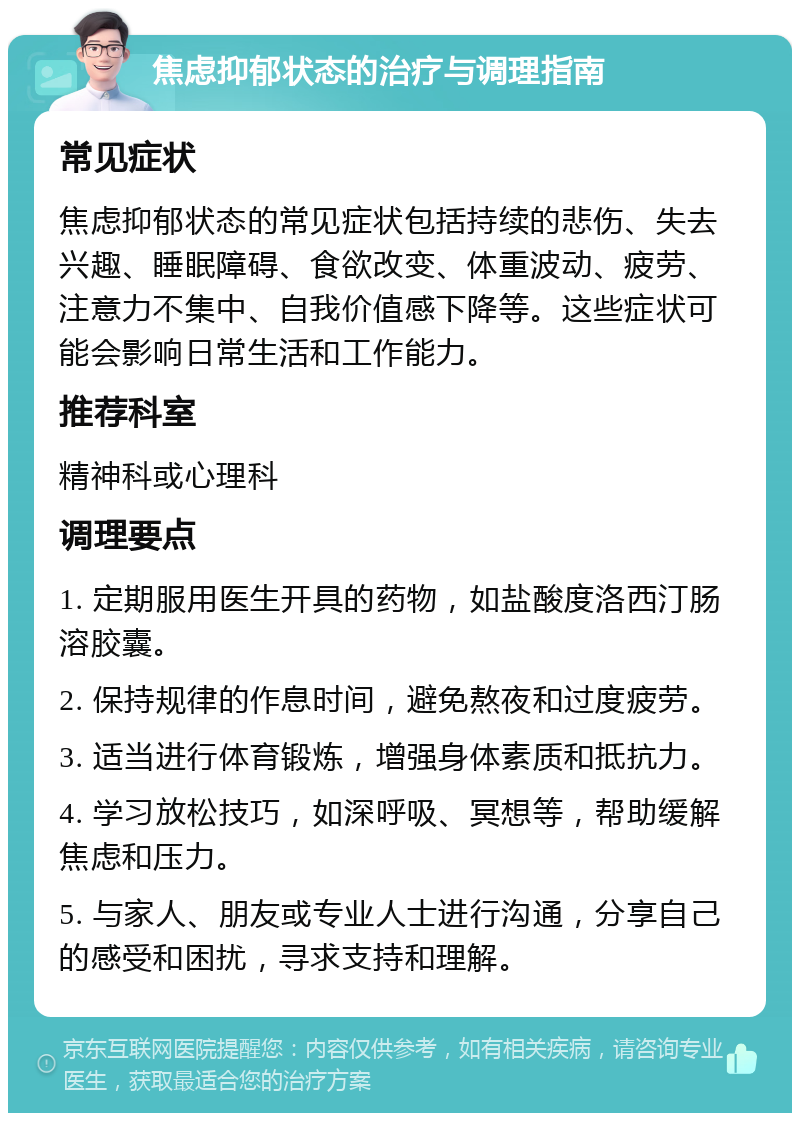 焦虑抑郁状态的治疗与调理指南 常见症状 焦虑抑郁状态的常见症状包括持续的悲伤、失去兴趣、睡眠障碍、食欲改变、体重波动、疲劳、注意力不集中、自我价值感下降等。这些症状可能会影响日常生活和工作能力。 推荐科室 精神科或心理科 调理要点 1. 定期服用医生开具的药物，如盐酸度洛西汀肠溶胶囊。 2. 保持规律的作息时间，避免熬夜和过度疲劳。 3. 适当进行体育锻炼，增强身体素质和抵抗力。 4. 学习放松技巧，如深呼吸、冥想等，帮助缓解焦虑和压力。 5. 与家人、朋友或专业人士进行沟通，分享自己的感受和困扰，寻求支持和理解。