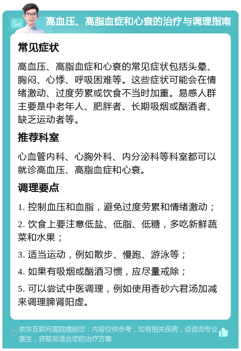 高血压、高脂血症和心衰的治疗与调理指南 常见症状 高血压、高脂血症和心衰的常见症状包括头晕、胸闷、心悸、呼吸困难等。这些症状可能会在情绪激动、过度劳累或饮食不当时加重。易感人群主要是中老年人、肥胖者、长期吸烟或酗酒者、缺乏运动者等。 推荐科室 心血管内科、心胸外科、内分泌科等科室都可以就诊高血压、高脂血症和心衰。 调理要点 1. 控制血压和血脂，避免过度劳累和情绪激动； 2. 饮食上要注意低盐、低脂、低糖，多吃新鲜蔬菜和水果； 3. 适当运动，例如散步、慢跑、游泳等； 4. 如果有吸烟或酗酒习惯，应尽量戒除； 5. 可以尝试中医调理，例如使用香砂六君汤加减来调理脾肾阳虚。