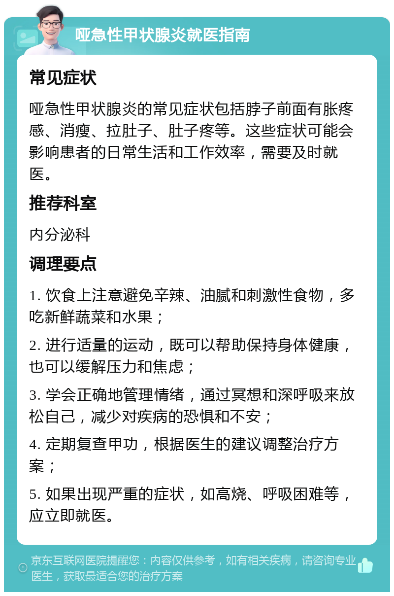 哑急性甲状腺炎就医指南 常见症状 哑急性甲状腺炎的常见症状包括脖子前面有胀疼感、消瘦、拉肚子、肚子疼等。这些症状可能会影响患者的日常生活和工作效率，需要及时就医。 推荐科室 内分泌科 调理要点 1. 饮食上注意避免辛辣、油腻和刺激性食物，多吃新鲜蔬菜和水果； 2. 进行适量的运动，既可以帮助保持身体健康，也可以缓解压力和焦虑； 3. 学会正确地管理情绪，通过冥想和深呼吸来放松自己，减少对疾病的恐惧和不安； 4. 定期复查甲功，根据医生的建议调整治疗方案； 5. 如果出现严重的症状，如高烧、呼吸困难等，应立即就医。