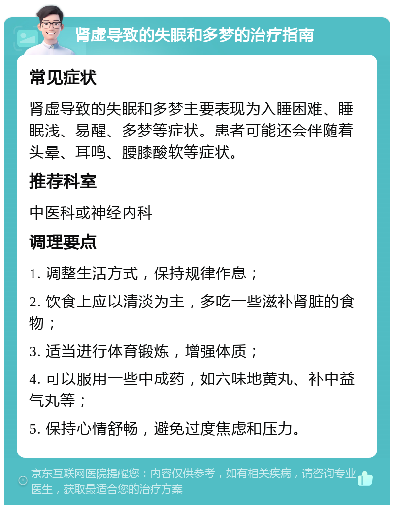 肾虚导致的失眠和多梦的治疗指南 常见症状 肾虚导致的失眠和多梦主要表现为入睡困难、睡眠浅、易醒、多梦等症状。患者可能还会伴随着头晕、耳鸣、腰膝酸软等症状。 推荐科室 中医科或神经内科 调理要点 1. 调整生活方式，保持规律作息； 2. 饮食上应以清淡为主，多吃一些滋补肾脏的食物； 3. 适当进行体育锻炼，增强体质； 4. 可以服用一些中成药，如六味地黄丸、补中益气丸等； 5. 保持心情舒畅，避免过度焦虑和压力。