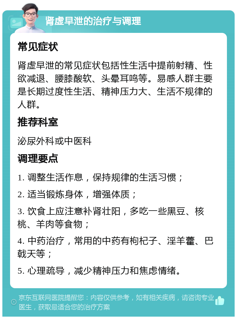 肾虚早泄的治疗与调理 常见症状 肾虚早泄的常见症状包括性生活中提前射精、性欲减退、腰膝酸软、头晕耳鸣等。易感人群主要是长期过度性生活、精神压力大、生活不规律的人群。 推荐科室 泌尿外科或中医科 调理要点 1. 调整生活作息，保持规律的生活习惯； 2. 适当锻炼身体，增强体质； 3. 饮食上应注意补肾壮阳，多吃一些黑豆、核桃、羊肉等食物； 4. 中药治疗，常用的中药有枸杞子、淫羊藿、巴戟天等； 5. 心理疏导，减少精神压力和焦虑情绪。