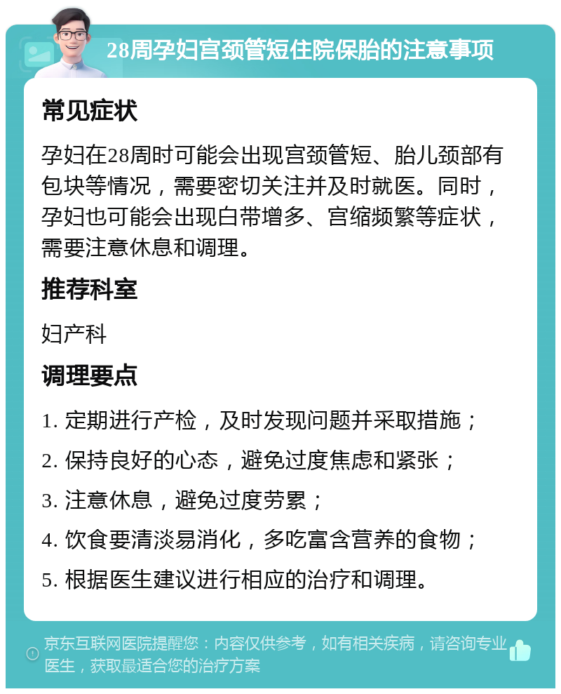 28周孕妇宫颈管短住院保胎的注意事项 常见症状 孕妇在28周时可能会出现宫颈管短、胎儿颈部有包块等情况，需要密切关注并及时就医。同时，孕妇也可能会出现白带增多、宫缩频繁等症状，需要注意休息和调理。 推荐科室 妇产科 调理要点 1. 定期进行产检，及时发现问题并采取措施； 2. 保持良好的心态，避免过度焦虑和紧张； 3. 注意休息，避免过度劳累； 4. 饮食要清淡易消化，多吃富含营养的食物； 5. 根据医生建议进行相应的治疗和调理。