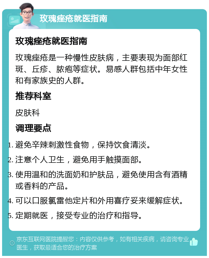 玫瑰痤疮就医指南 玫瑰痤疮就医指南 玫瑰痤疮是一种慢性皮肤病，主要表现为面部红斑、丘疹、脓疱等症状。易感人群包括中年女性和有家族史的人群。 推荐科室 皮肤科 调理要点 避免辛辣刺激性食物，保持饮食清淡。 注意个人卫生，避免用手触摸面部。 使用温和的洗面奶和护肤品，避免使用含有酒精或香料的产品。 可以口服氯雷他定片和外用喜疗妥来缓解症状。 定期就医，接受专业的治疗和指导。