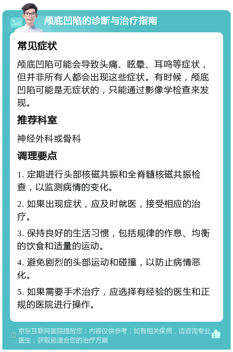 颅底凹陷的诊断与治疗指南 常见症状 颅底凹陷可能会导致头痛、眩晕、耳鸣等症状，但并非所有人都会出现这些症状。有时候，颅底凹陷可能是无症状的，只能通过影像学检查来发现。 推荐科室 神经外科或骨科 调理要点 1. 定期进行头部核磁共振和全脊髓核磁共振检查，以监测病情的变化。 2. 如果出现症状，应及时就医，接受相应的治疗。 3. 保持良好的生活习惯，包括规律的作息、均衡的饮食和适量的运动。 4. 避免剧烈的头部运动和碰撞，以防止病情恶化。 5. 如果需要手术治疗，应选择有经验的医生和正规的医院进行操作。