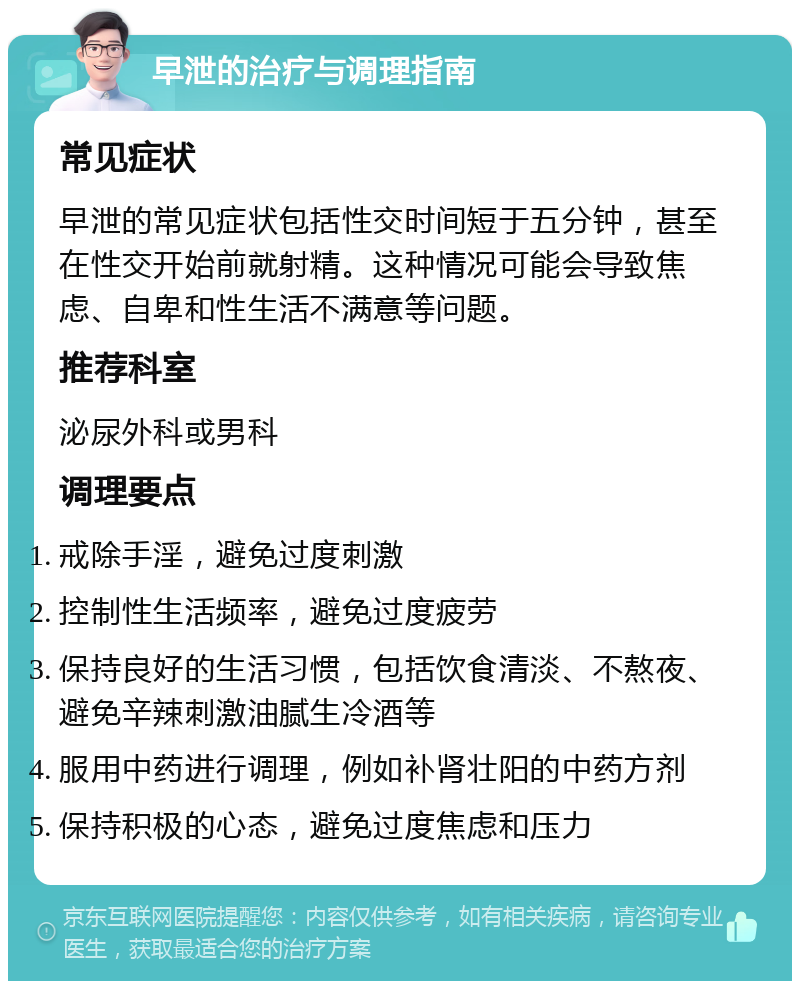 早泄的治疗与调理指南 常见症状 早泄的常见症状包括性交时间短于五分钟，甚至在性交开始前就射精。这种情况可能会导致焦虑、自卑和性生活不满意等问题。 推荐科室 泌尿外科或男科 调理要点 戒除手淫，避免过度刺激 控制性生活频率，避免过度疲劳 保持良好的生活习惯，包括饮食清淡、不熬夜、避免辛辣刺激油腻生冷酒等 服用中药进行调理，例如补肾壮阳的中药方剂 保持积极的心态，避免过度焦虑和压力