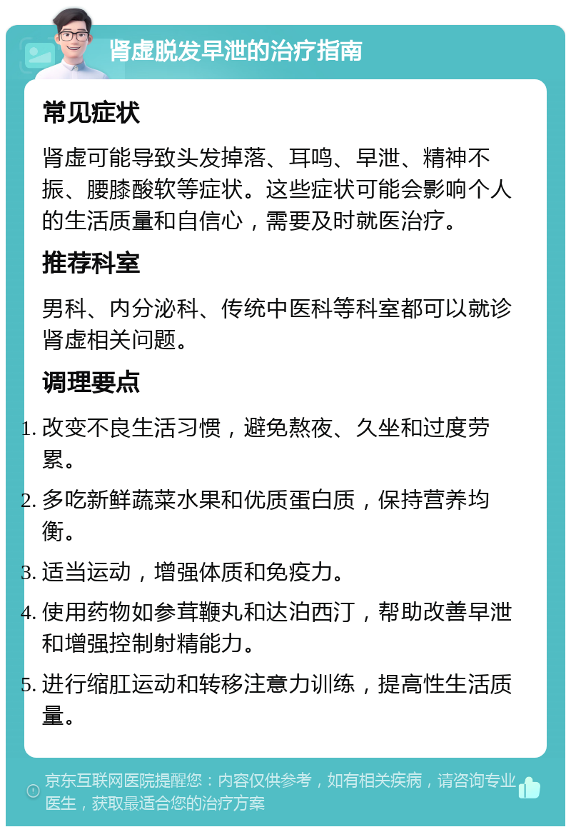 肾虚脱发早泄的治疗指南 常见症状 肾虚可能导致头发掉落、耳鸣、早泄、精神不振、腰膝酸软等症状。这些症状可能会影响个人的生活质量和自信心，需要及时就医治疗。 推荐科室 男科、内分泌科、传统中医科等科室都可以就诊肾虚相关问题。 调理要点 改变不良生活习惯，避免熬夜、久坐和过度劳累。 多吃新鲜蔬菜水果和优质蛋白质，保持营养均衡。 适当运动，增强体质和免疫力。 使用药物如参茸鞭丸和达泊西汀，帮助改善早泄和增强控制射精能力。 进行缩肛运动和转移注意力训练，提高性生活质量。