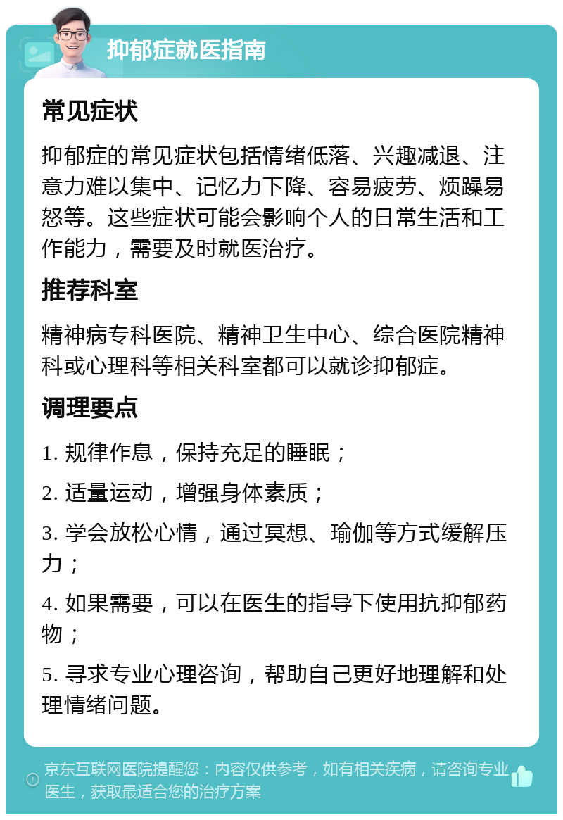 抑郁症就医指南 常见症状 抑郁症的常见症状包括情绪低落、兴趣减退、注意力难以集中、记忆力下降、容易疲劳、烦躁易怒等。这些症状可能会影响个人的日常生活和工作能力，需要及时就医治疗。 推荐科室 精神病专科医院、精神卫生中心、综合医院精神科或心理科等相关科室都可以就诊抑郁症。 调理要点 1. 规律作息，保持充足的睡眠； 2. 适量运动，增强身体素质； 3. 学会放松心情，通过冥想、瑜伽等方式缓解压力； 4. 如果需要，可以在医生的指导下使用抗抑郁药物； 5. 寻求专业心理咨询，帮助自己更好地理解和处理情绪问题。