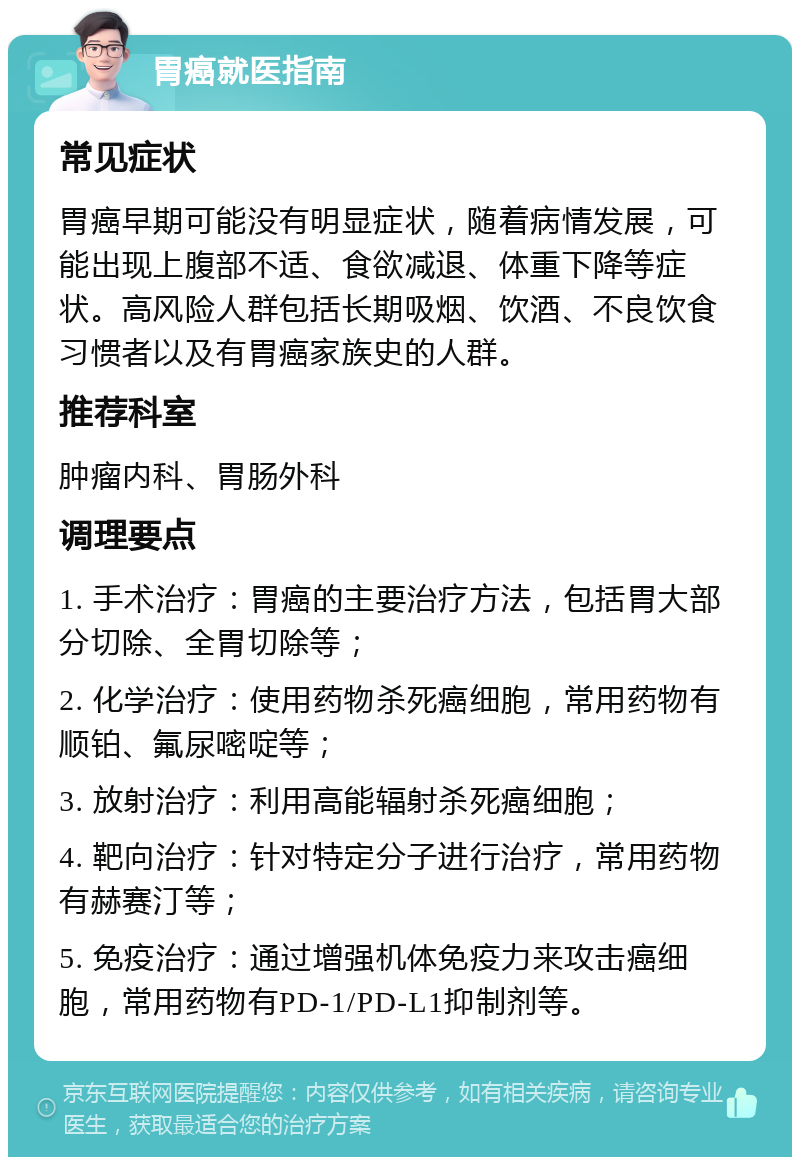 胃癌就医指南 常见症状 胃癌早期可能没有明显症状，随着病情发展，可能出现上腹部不适、食欲减退、体重下降等症状。高风险人群包括长期吸烟、饮酒、不良饮食习惯者以及有胃癌家族史的人群。 推荐科室 肿瘤内科、胃肠外科 调理要点 1. 手术治疗：胃癌的主要治疗方法，包括胃大部分切除、全胃切除等； 2. 化学治疗：使用药物杀死癌细胞，常用药物有顺铂、氟尿嘧啶等； 3. 放射治疗：利用高能辐射杀死癌细胞； 4. 靶向治疗：针对特定分子进行治疗，常用药物有赫赛汀等； 5. 免疫治疗：通过增强机体免疫力来攻击癌细胞，常用药物有PD-1/PD-L1抑制剂等。