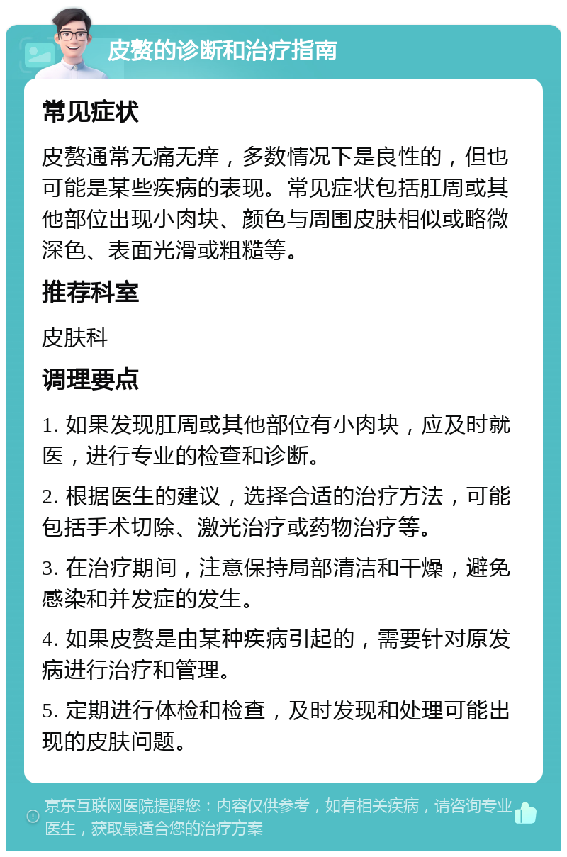 皮赘的诊断和治疗指南 常见症状 皮赘通常无痛无痒，多数情况下是良性的，但也可能是某些疾病的表现。常见症状包括肛周或其他部位出现小肉块、颜色与周围皮肤相似或略微深色、表面光滑或粗糙等。 推荐科室 皮肤科 调理要点 1. 如果发现肛周或其他部位有小肉块，应及时就医，进行专业的检查和诊断。 2. 根据医生的建议，选择合适的治疗方法，可能包括手术切除、激光治疗或药物治疗等。 3. 在治疗期间，注意保持局部清洁和干燥，避免感染和并发症的发生。 4. 如果皮赘是由某种疾病引起的，需要针对原发病进行治疗和管理。 5. 定期进行体检和检查，及时发现和处理可能出现的皮肤问题。