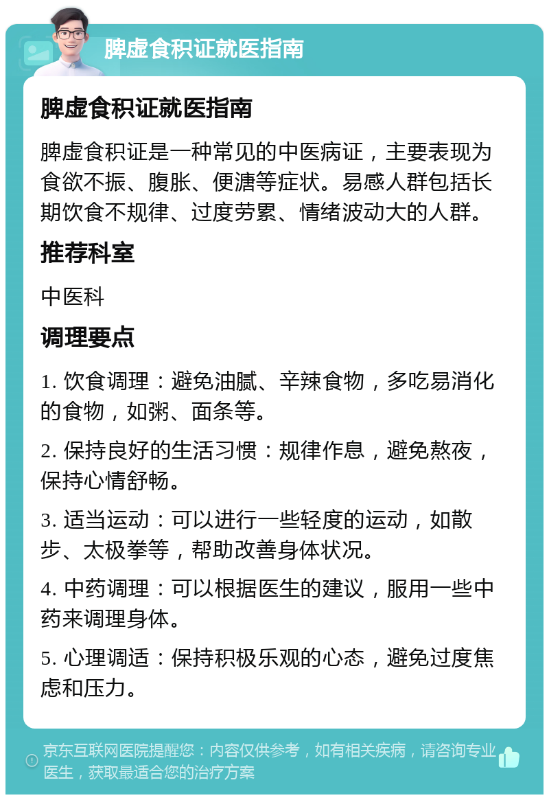 脾虚食积证就医指南 脾虚食积证就医指南 脾虚食积证是一种常见的中医病证，主要表现为食欲不振、腹胀、便溏等症状。易感人群包括长期饮食不规律、过度劳累、情绪波动大的人群。 推荐科室 中医科 调理要点 1. 饮食调理：避免油腻、辛辣食物，多吃易消化的食物，如粥、面条等。 2. 保持良好的生活习惯：规律作息，避免熬夜，保持心情舒畅。 3. 适当运动：可以进行一些轻度的运动，如散步、太极拳等，帮助改善身体状况。 4. 中药调理：可以根据医生的建议，服用一些中药来调理身体。 5. 心理调适：保持积极乐观的心态，避免过度焦虑和压力。