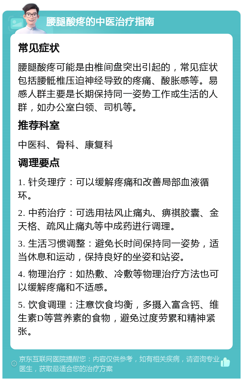 腰腿酸疼的中医治疗指南 常见症状 腰腿酸疼可能是由椎间盘突出引起的，常见症状包括腰骶椎压迫神经导致的疼痛、酸胀感等。易感人群主要是长期保持同一姿势工作或生活的人群，如办公室白领、司机等。 推荐科室 中医科、骨科、康复科 调理要点 1. 针灸理疗：可以缓解疼痛和改善局部血液循环。 2. 中药治疗：可选用祛风止痛丸、痹祺胶囊、金天格、疏风止痛丸等中成药进行调理。 3. 生活习惯调整：避免长时间保持同一姿势，适当休息和运动，保持良好的坐姿和站姿。 4. 物理治疗：如热敷、冷敷等物理治疗方法也可以缓解疼痛和不适感。 5. 饮食调理：注意饮食均衡，多摄入富含钙、维生素D等营养素的食物，避免过度劳累和精神紧张。