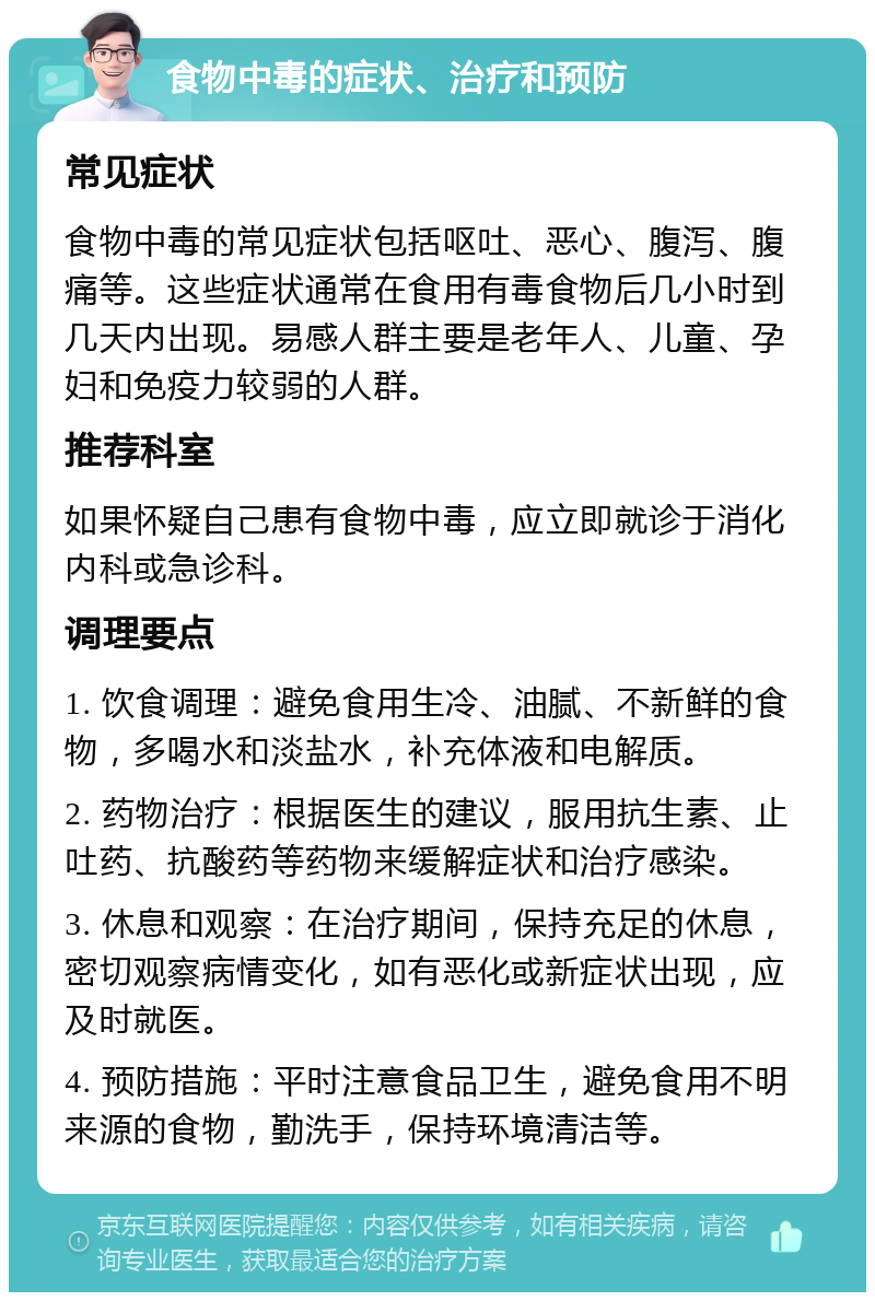 食物中毒的症状、治疗和预防 常见症状 食物中毒的常见症状包括呕吐、恶心、腹泻、腹痛等。这些症状通常在食用有毒食物后几小时到几天内出现。易感人群主要是老年人、儿童、孕妇和免疫力较弱的人群。 推荐科室 如果怀疑自己患有食物中毒，应立即就诊于消化内科或急诊科。 调理要点 1. 饮食调理：避免食用生冷、油腻、不新鲜的食物，多喝水和淡盐水，补充体液和电解质。 2. 药物治疗：根据医生的建议，服用抗生素、止吐药、抗酸药等药物来缓解症状和治疗感染。 3. 休息和观察：在治疗期间，保持充足的休息，密切观察病情变化，如有恶化或新症状出现，应及时就医。 4. 预防措施：平时注意食品卫生，避免食用不明来源的食物，勤洗手，保持环境清洁等。