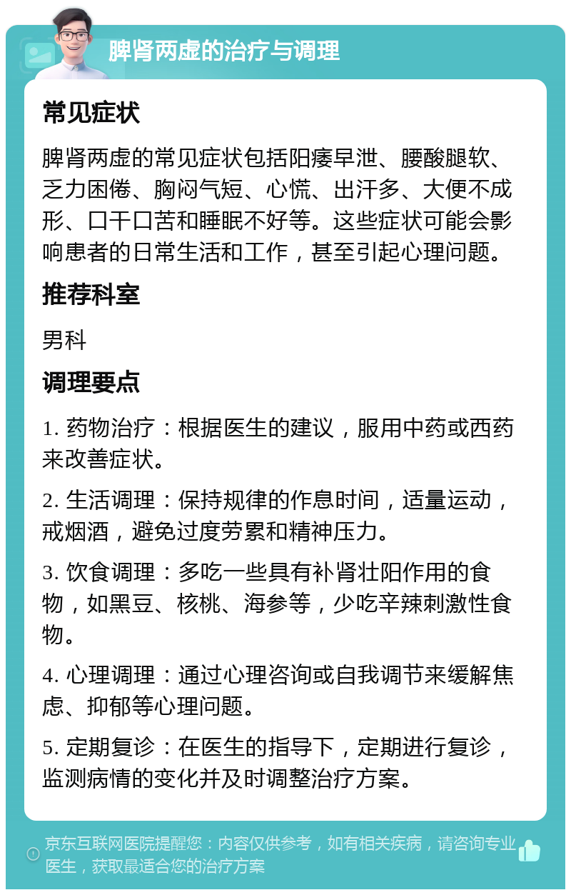 脾肾两虚的治疗与调理 常见症状 脾肾两虚的常见症状包括阳痿早泄、腰酸腿软、乏力困倦、胸闷气短、心慌、出汗多、大便不成形、口干口苦和睡眠不好等。这些症状可能会影响患者的日常生活和工作，甚至引起心理问题。 推荐科室 男科 调理要点 1. 药物治疗：根据医生的建议，服用中药或西药来改善症状。 2. 生活调理：保持规律的作息时间，适量运动，戒烟酒，避免过度劳累和精神压力。 3. 饮食调理：多吃一些具有补肾壮阳作用的食物，如黑豆、核桃、海参等，少吃辛辣刺激性食物。 4. 心理调理：通过心理咨询或自我调节来缓解焦虑、抑郁等心理问题。 5. 定期复诊：在医生的指导下，定期进行复诊，监测病情的变化并及时调整治疗方案。