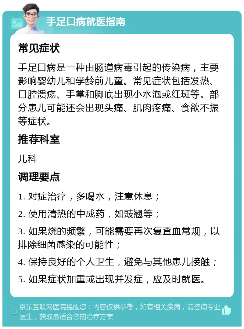 手足口病就医指南 常见症状 手足口病是一种由肠道病毒引起的传染病，主要影响婴幼儿和学龄前儿童。常见症状包括发热、口腔溃疡、手掌和脚底出现小水泡或红斑等。部分患儿可能还会出现头痛、肌肉疼痛、食欲不振等症状。 推荐科室 儿科 调理要点 1. 对症治疗，多喝水，注意休息； 2. 使用清热的中成药，如豉翘等； 3. 如果烧的频繁，可能需要再次复查血常规，以排除细菌感染的可能性； 4. 保持良好的个人卫生，避免与其他患儿接触； 5. 如果症状加重或出现并发症，应及时就医。