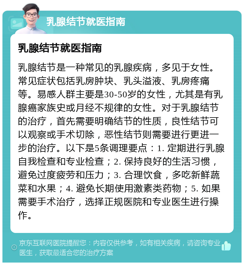 乳腺结节就医指南 乳腺结节就医指南 乳腺结节是一种常见的乳腺疾病，多见于女性。常见症状包括乳房肿块、乳头溢液、乳房疼痛等。易感人群主要是30-50岁的女性，尤其是有乳腺癌家族史或月经不规律的女性。对于乳腺结节的治疗，首先需要明确结节的性质，良性结节可以观察或手术切除，恶性结节则需要进行更进一步的治疗。以下是5条调理要点：1. 定期进行乳腺自我检查和专业检查；2. 保持良好的生活习惯，避免过度疲劳和压力；3. 合理饮食，多吃新鲜蔬菜和水果；4. 避免长期使用激素类药物；5. 如果需要手术治疗，选择正规医院和专业医生进行操作。