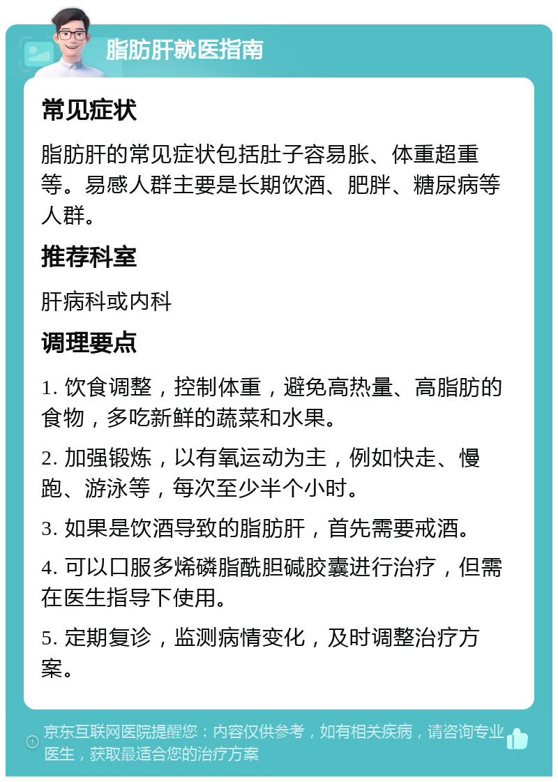 脂肪肝就医指南 常见症状 脂肪肝的常见症状包括肚子容易胀、体重超重等。易感人群主要是长期饮酒、肥胖、糖尿病等人群。 推荐科室 肝病科或内科 调理要点 1. 饮食调整，控制体重，避免高热量、高脂肪的食物，多吃新鲜的蔬菜和水果。 2. 加强锻炼，以有氧运动为主，例如快走、慢跑、游泳等，每次至少半个小时。 3. 如果是饮酒导致的脂肪肝，首先需要戒酒。 4. 可以口服多烯磷脂酰胆碱胶囊进行治疗，但需在医生指导下使用。 5. 定期复诊，监测病情变化，及时调整治疗方案。