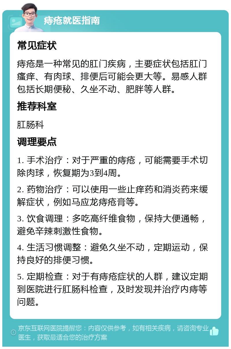 痔疮就医指南 常见症状 痔疮是一种常见的肛门疾病，主要症状包括肛门瘙痒、有肉球、排便后可能会更大等。易感人群包括长期便秘、久坐不动、肥胖等人群。 推荐科室 肛肠科 调理要点 1. 手术治疗：对于严重的痔疮，可能需要手术切除肉球，恢复期为3到4周。 2. 药物治疗：可以使用一些止痒药和消炎药来缓解症状，例如马应龙痔疮膏等。 3. 饮食调理：多吃高纤维食物，保持大便通畅，避免辛辣刺激性食物。 4. 生活习惯调整：避免久坐不动，定期运动，保持良好的排便习惯。 5. 定期检查：对于有痔疮症状的人群，建议定期到医院进行肛肠科检查，及时发现并治疗内痔等问题。