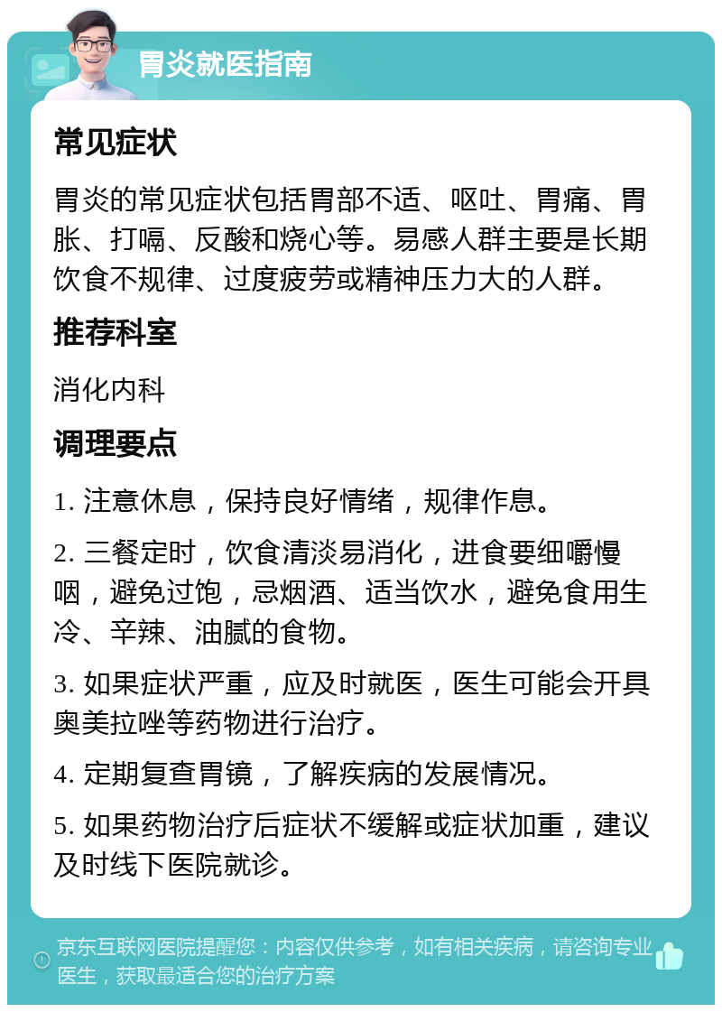 胃炎就医指南 常见症状 胃炎的常见症状包括胃部不适、呕吐、胃痛、胃胀、打嗝、反酸和烧心等。易感人群主要是长期饮食不规律、过度疲劳或精神压力大的人群。 推荐科室 消化内科 调理要点 1. 注意休息，保持良好情绪，规律作息。 2. 三餐定时，饮食清淡易消化，进食要细嚼慢咽，避免过饱，忌烟酒、适当饮水，避免食用生冷、辛辣、油腻的食物。 3. 如果症状严重，应及时就医，医生可能会开具奥美拉唑等药物进行治疗。 4. 定期复查胃镜，了解疾病的发展情况。 5. 如果药物治疗后症状不缓解或症状加重，建议及时线下医院就诊。