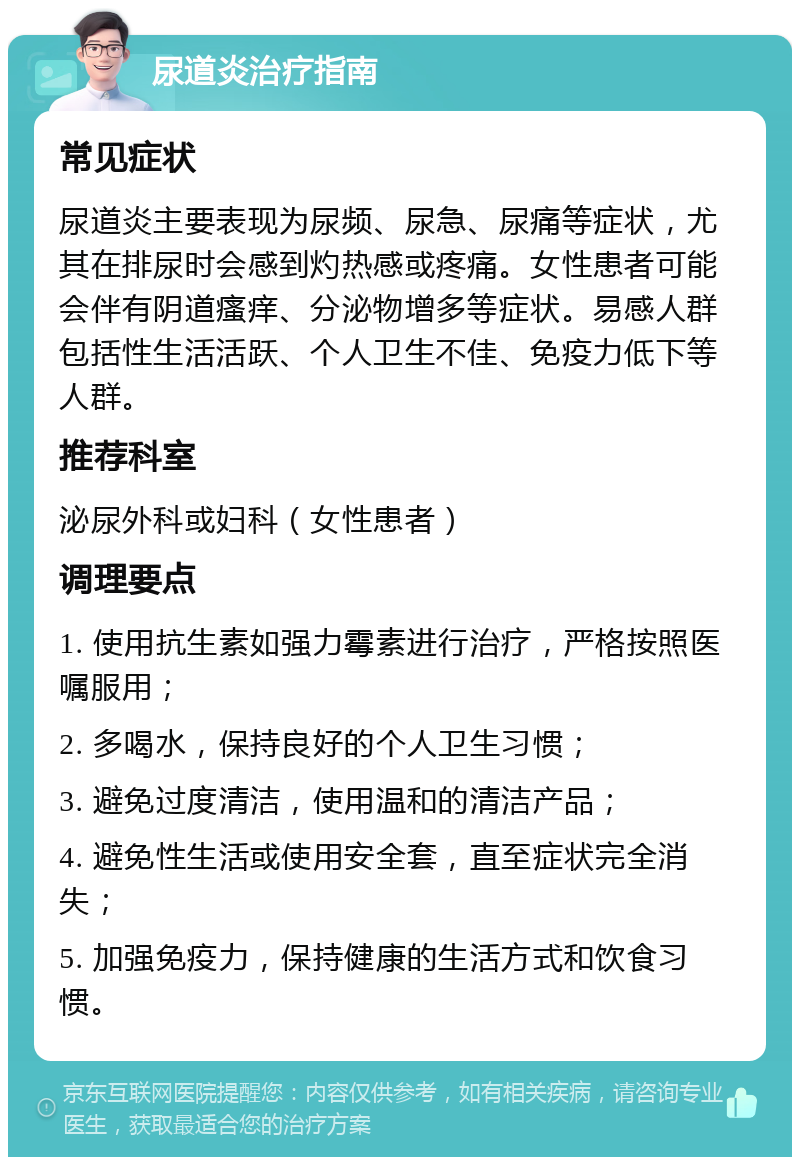 尿道炎治疗指南 常见症状 尿道炎主要表现为尿频、尿急、尿痛等症状，尤其在排尿时会感到灼热感或疼痛。女性患者可能会伴有阴道瘙痒、分泌物增多等症状。易感人群包括性生活活跃、个人卫生不佳、免疫力低下等人群。 推荐科室 泌尿外科或妇科（女性患者） 调理要点 1. 使用抗生素如强力霉素进行治疗，严格按照医嘱服用； 2. 多喝水，保持良好的个人卫生习惯； 3. 避免过度清洁，使用温和的清洁产品； 4. 避免性生活或使用安全套，直至症状完全消失； 5. 加强免疫力，保持健康的生活方式和饮食习惯。