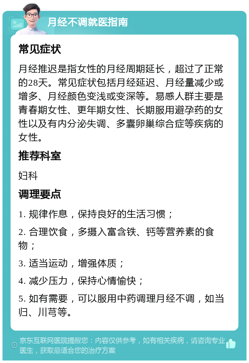 月经不调就医指南 常见症状 月经推迟是指女性的月经周期延长，超过了正常的28天。常见症状包括月经延迟、月经量减少或增多、月经颜色变浅或变深等。易感人群主要是青春期女性、更年期女性、长期服用避孕药的女性以及有内分泌失调、多囊卵巢综合症等疾病的女性。 推荐科室 妇科 调理要点 1. 规律作息，保持良好的生活习惯； 2. 合理饮食，多摄入富含铁、钙等营养素的食物； 3. 适当运动，增强体质； 4. 减少压力，保持心情愉快； 5. 如有需要，可以服用中药调理月经不调，如当归、川芎等。