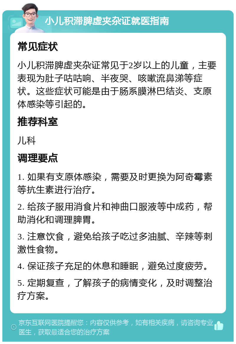 小儿积滞脾虚夹杂证就医指南 常见症状 小儿积滞脾虚夹杂证常见于2岁以上的儿童，主要表现为肚子咕咕响、半夜哭、咳嗽流鼻涕等症状。这些症状可能是由于肠系膜淋巴结炎、支原体感染等引起的。 推荐科室 儿科 调理要点 1. 如果有支原体感染，需要及时更换为阿奇霉素等抗生素进行治疗。 2. 给孩子服用消食片和神曲口服液等中成药，帮助消化和调理脾胃。 3. 注意饮食，避免给孩子吃过多油腻、辛辣等刺激性食物。 4. 保证孩子充足的休息和睡眠，避免过度疲劳。 5. 定期复查，了解孩子的病情变化，及时调整治疗方案。