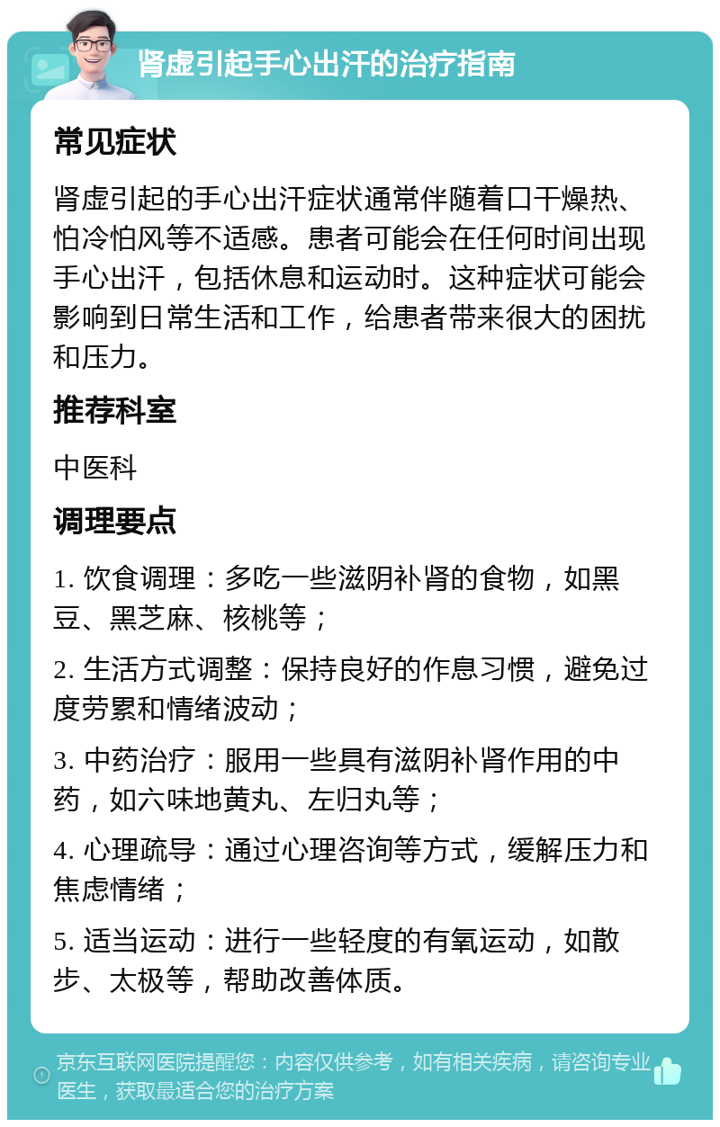 肾虚引起手心出汗的治疗指南 常见症状 肾虚引起的手心出汗症状通常伴随着口干燥热、怕冷怕风等不适感。患者可能会在任何时间出现手心出汗，包括休息和运动时。这种症状可能会影响到日常生活和工作，给患者带来很大的困扰和压力。 推荐科室 中医科 调理要点 1. 饮食调理：多吃一些滋阴补肾的食物，如黑豆、黑芝麻、核桃等； 2. 生活方式调整：保持良好的作息习惯，避免过度劳累和情绪波动； 3. 中药治疗：服用一些具有滋阴补肾作用的中药，如六味地黄丸、左归丸等； 4. 心理疏导：通过心理咨询等方式，缓解压力和焦虑情绪； 5. 适当运动：进行一些轻度的有氧运动，如散步、太极等，帮助改善体质。