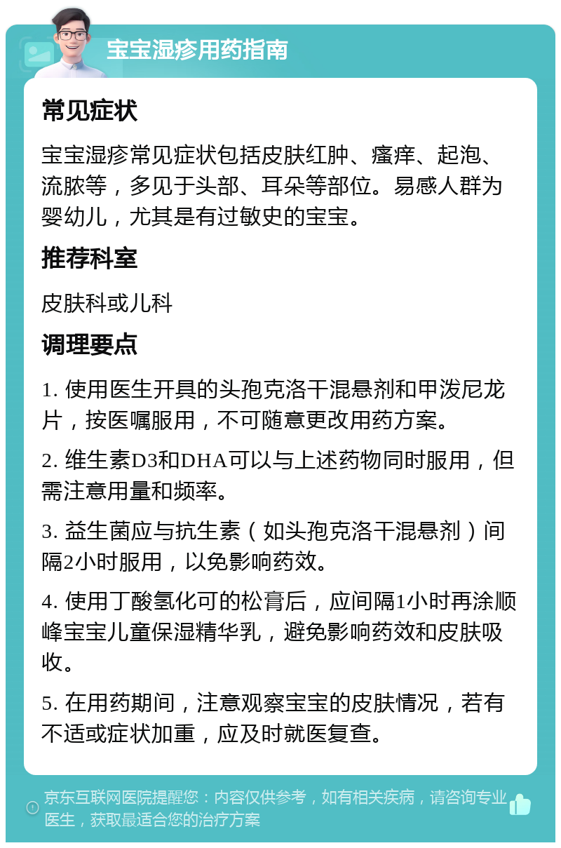 宝宝湿疹用药指南 常见症状 宝宝湿疹常见症状包括皮肤红肿、瘙痒、起泡、流脓等，多见于头部、耳朵等部位。易感人群为婴幼儿，尤其是有过敏史的宝宝。 推荐科室 皮肤科或儿科 调理要点 1. 使用医生开具的头孢克洛干混悬剂和甲泼尼龙片，按医嘱服用，不可随意更改用药方案。 2. 维生素D3和DHA可以与上述药物同时服用，但需注意用量和频率。 3. 益生菌应与抗生素（如头孢克洛干混悬剂）间隔2小时服用，以免影响药效。 4. 使用丁酸氢化可的松膏后，应间隔1小时再涂顺峰宝宝儿童保湿精华乳，避免影响药效和皮肤吸收。 5. 在用药期间，注意观察宝宝的皮肤情况，若有不适或症状加重，应及时就医复查。